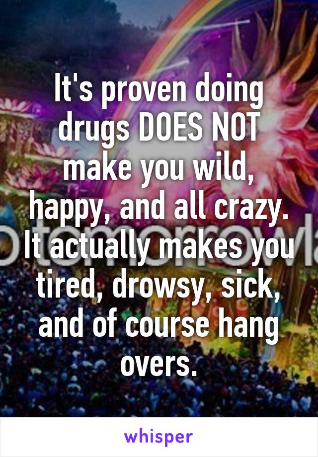 It's proven doing drugs DOES NOT make you wild, happy, and all crazy. It actually makes you tired, drowsy, sick, and of course hang overs.