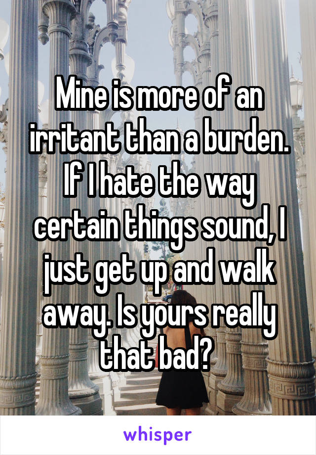 Mine is more of an irritant than a burden. If I hate the way certain things sound, I just get up and walk away. Is yours really that bad? 
