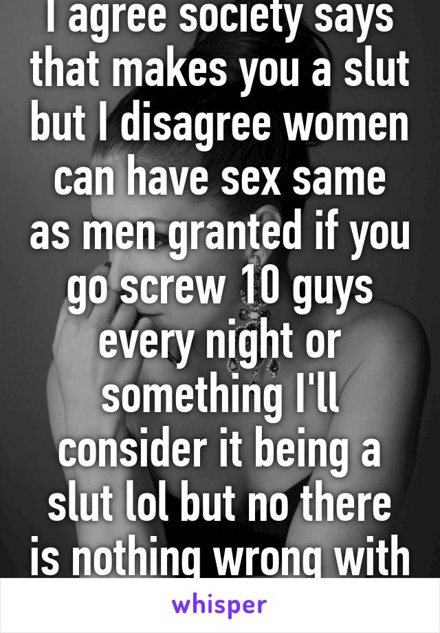 I agree society says that makes you a slut but I disagree women can have sex same as men granted if you go screw 10 guys every night or something I'll consider it being a slut lol but no there is nothing wrong with that