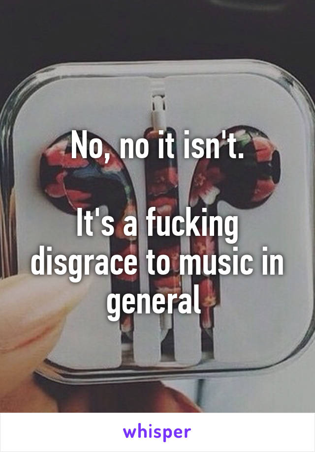 No, no it isn't.

It's a fucking disgrace to music in general 