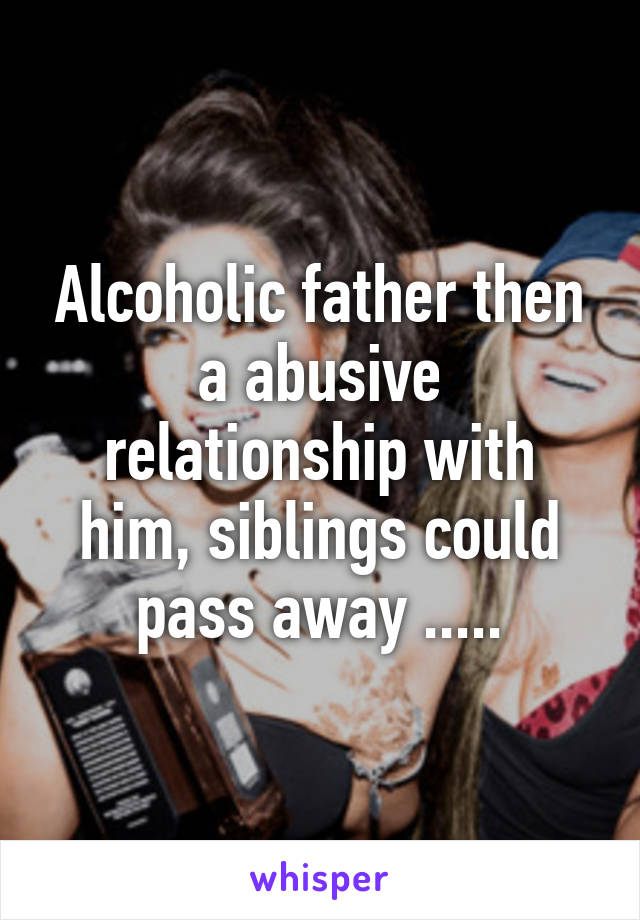 Alcoholic father then a abusive relationship with him, siblings could pass away .....