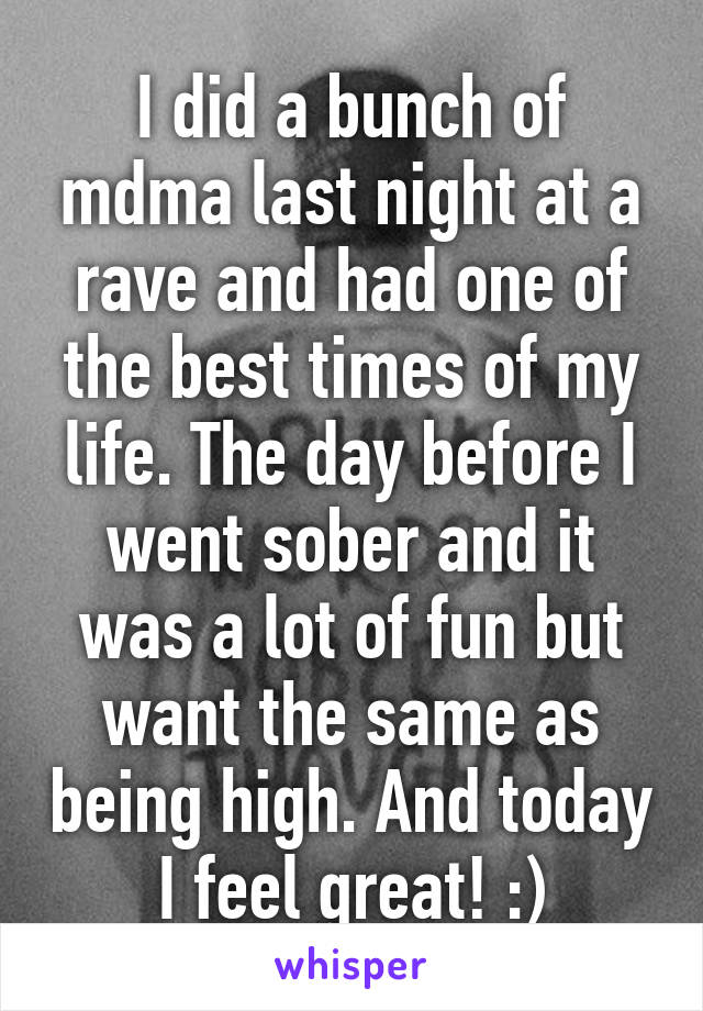 I did a bunch of mdma last night at a rave and had one of the best times of my life. The day before I went sober and it was a lot of fun but want the same as being high. And today I feel great! :)