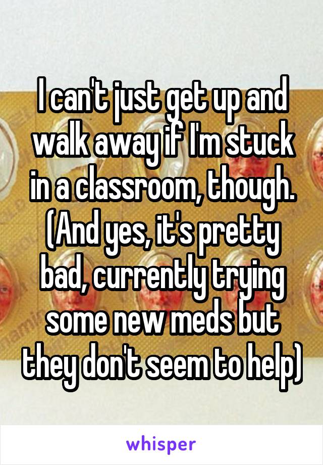 I can't just get up and walk away if I'm stuck in a classroom, though. (And yes, it's pretty bad, currently trying some new meds but they don't seem to help)