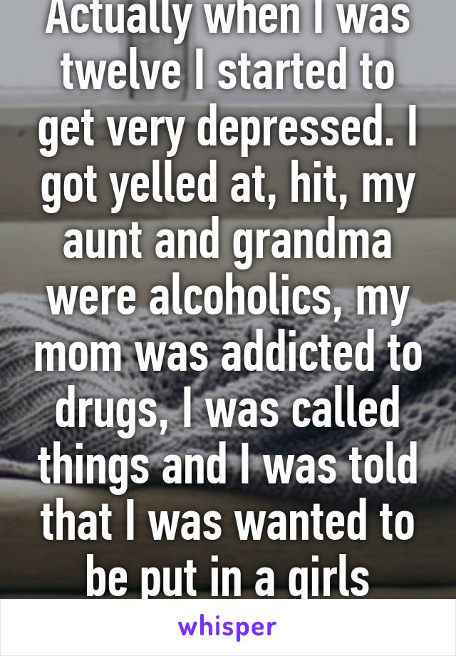 Actually when I was twelve I started to get very depressed. I got yelled at, hit, my aunt and grandma were alcoholics, my mom was addicted to drugs, I was called things and I was told that I was wanted to be put in a girls home. 