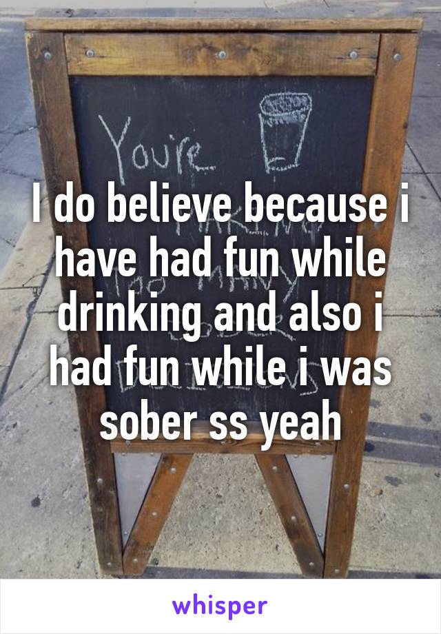 I do believe because i have had fun while drinking and also i had fun while i was sober ss yeah