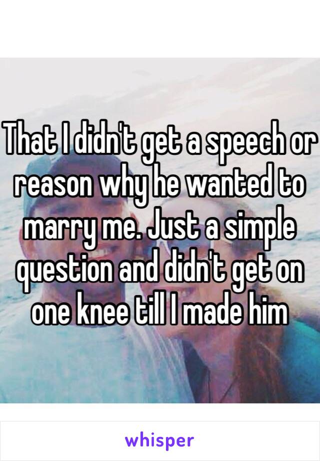That I didn't get a speech or reason why he wanted to marry me. Just a simple question and didn't get on one knee till I made him 