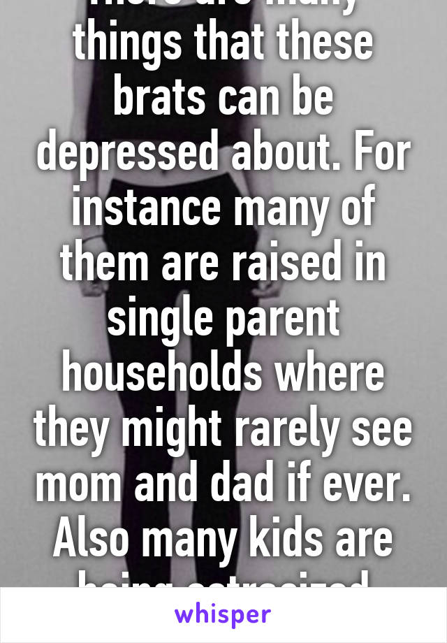 There are many things that these brats can be depressed about. For instance many of them are raised in single parent households where they might rarely see mom and dad if ever. Also many kids are being ostracized becaus