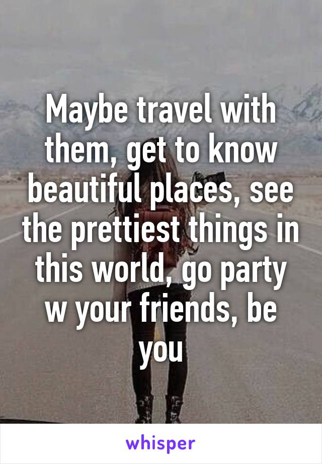 Maybe travel with them, get to know beautiful places, see the prettiest things in this world, go party w your friends, be you