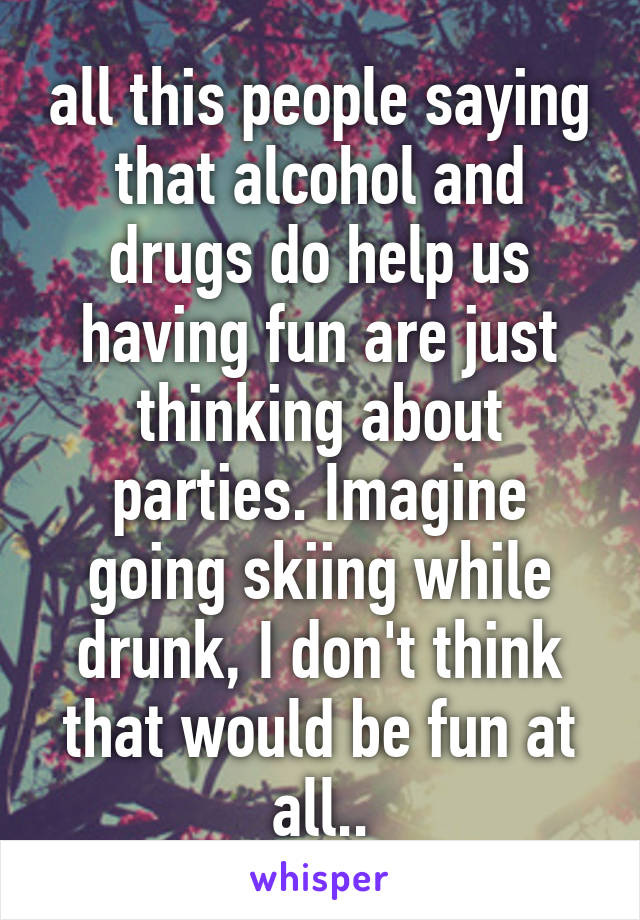 all this people saying that alcohol and drugs do help us having fun are just thinking about parties. Imagine going skiing while drunk, I don't think that would be fun at all..