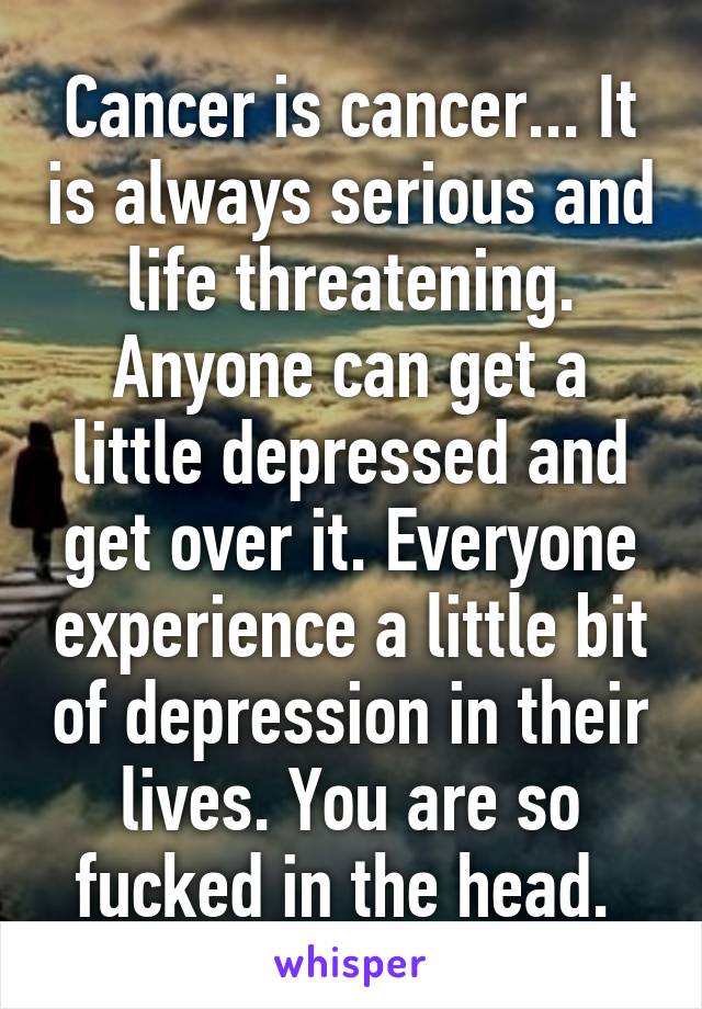 Cancer is cancer... It is always serious and life threatening. Anyone can get a little depressed and get over it. Everyone experience a little bit of depression in their lives. You are so fucked in the head. 