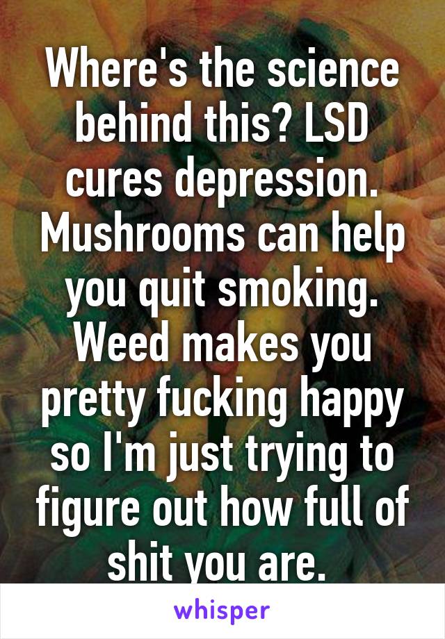 Where's the science behind this? LSD cures depression. Mushrooms can help you quit smoking. Weed makes you pretty fucking happy so I'm just trying to figure out how full of shit you are. 