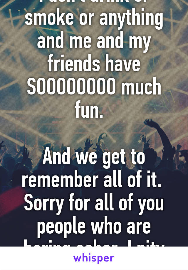 I don't drink or smoke or anything and me and my friends have SOOOOOOOO much fun.  

And we get to remember all of it.  Sorry for all of you people who are boring sober. I pity you. 