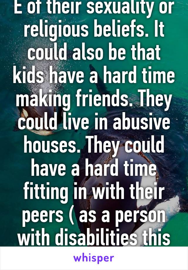 E of their sexuality or religious beliefs. It could also be that kids have a hard time making friends. They could live in abusive houses. They could have a hard time fitting in with their peers ( as a person with disabilities this was me) 