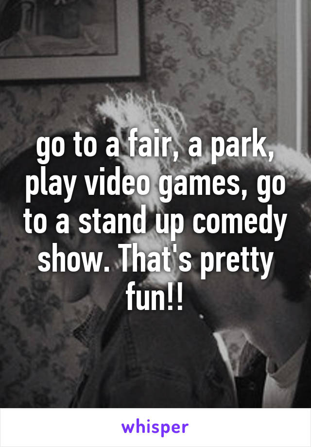 go to a fair, a park, play video games, go to a stand up comedy show. That's pretty fun!!