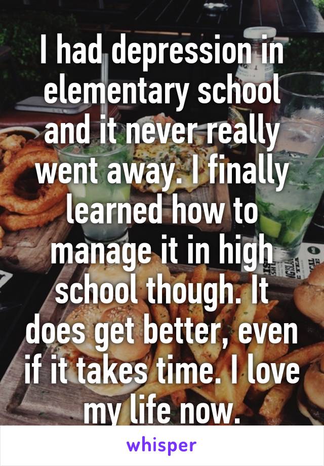 I had depression in elementary school and it never really went away. I finally learned how to manage it in high school though. It does get better, even if it takes time. I love my life now.