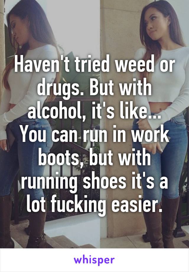 Haven't tried weed or drugs. But with alcohol, it's like... You can run in work boots, but with running shoes it's a lot fucking easier.