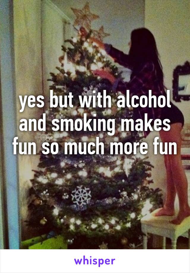 yes but with alcohol and smoking makes fun so much more fun 