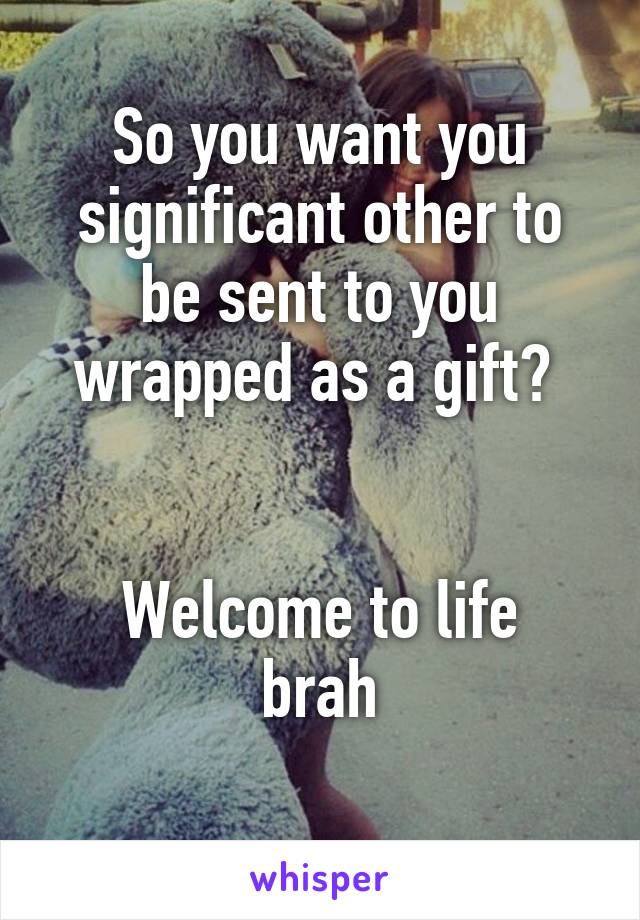 So you want you significant other to be sent to you wrapped as a gift? 


Welcome to life brah
