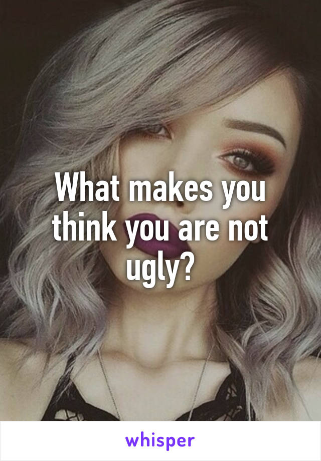 What makes you think you are not ugly?