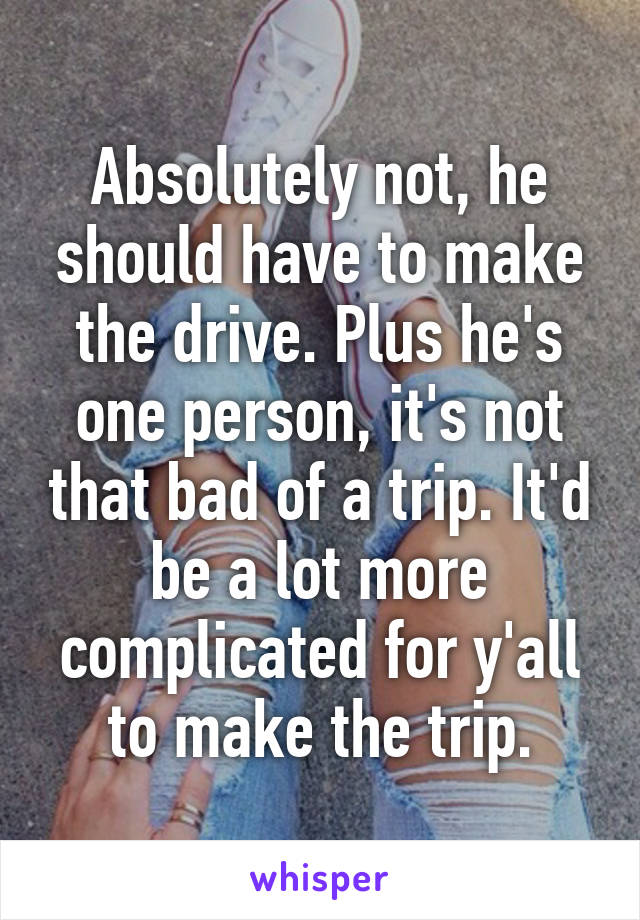 Absolutely not, he should have to make the drive. Plus he's one person, it's not that bad of a trip. It'd be a lot more complicated for y'all to make the trip.