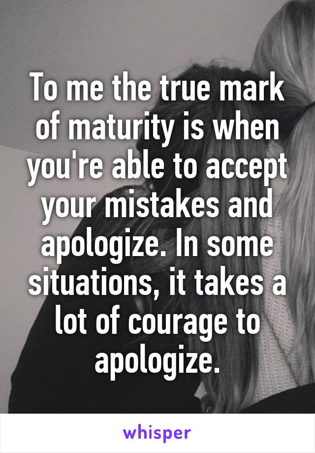 To me the true mark of maturity is when you're able to accept your mistakes and apologize. In some situations, it takes a lot of courage to apologize.