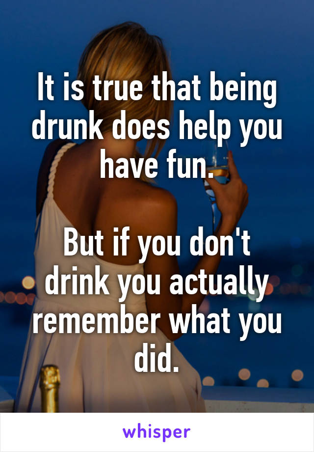 It is true that being drunk does help you have fun.

But if you don't drink you actually remember what you did.