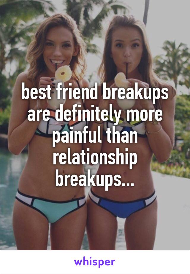 best friend breakups are definitely more painful than relationship breakups...