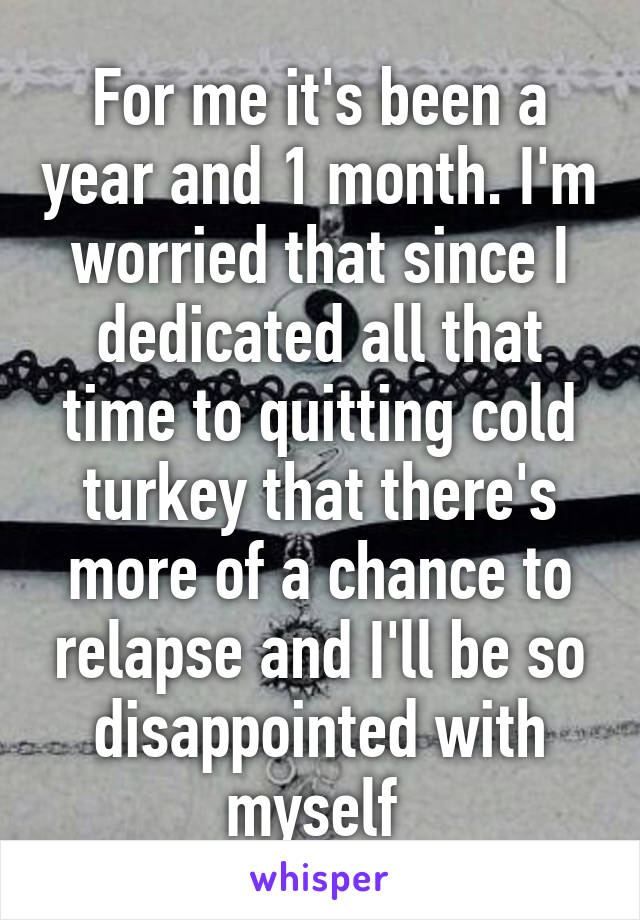 For me it's been a year and 1 month. I'm worried that since I dedicated all that time to quitting cold turkey that there's more of a chance to relapse and I'll be so disappointed with myself 