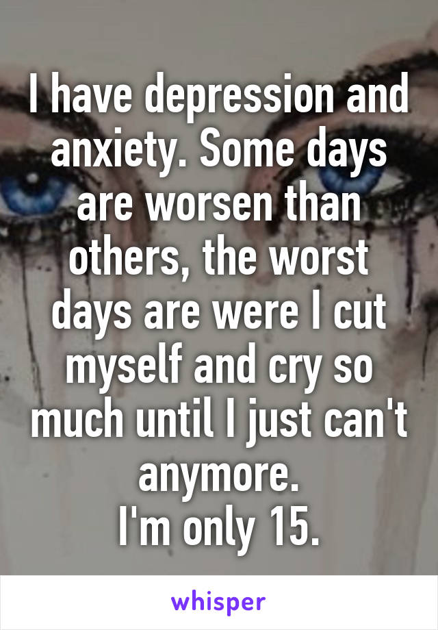 I have depression and anxiety. Some days are worsen than others, the worst days are were I cut myself and cry so much until I just can't anymore.
I'm only 15.