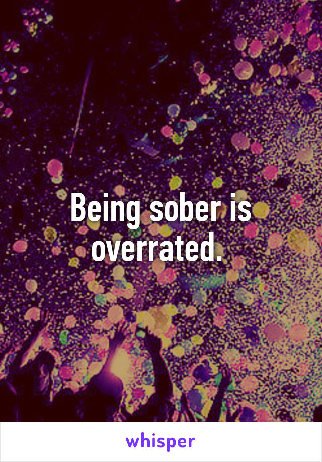 Being sober is overrated. 