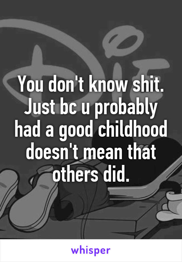 You don't know shit. Just bc u probably had a good childhood doesn't mean that others did.