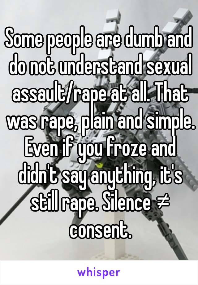 Some people are dumb and do not understand sexual assault/rape at all. That was rape, plain and simple. Even if you froze and didn't say anything, it's still rape. Silence ≠ consent.