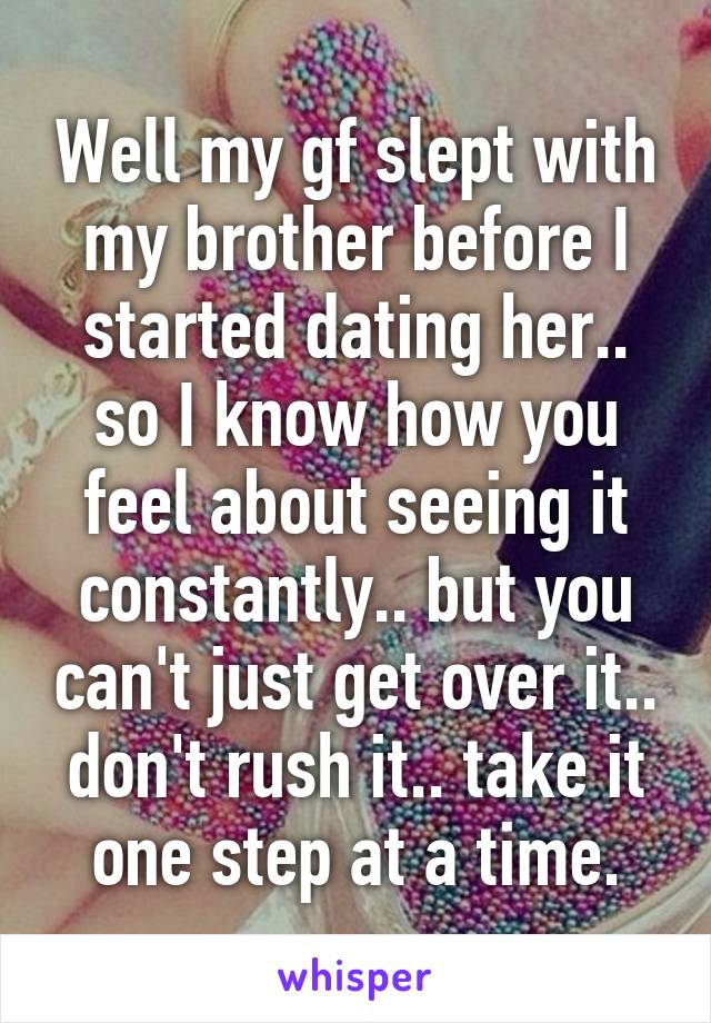 Well my gf slept with my brother before I started dating her.. so I know how you feel about seeing it constantly.. but you can't just get over it.. don't rush it.. take it one step at a time.