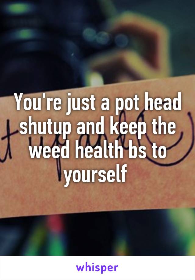 You're just a pot head shutup and keep the weed health bs to yourself 