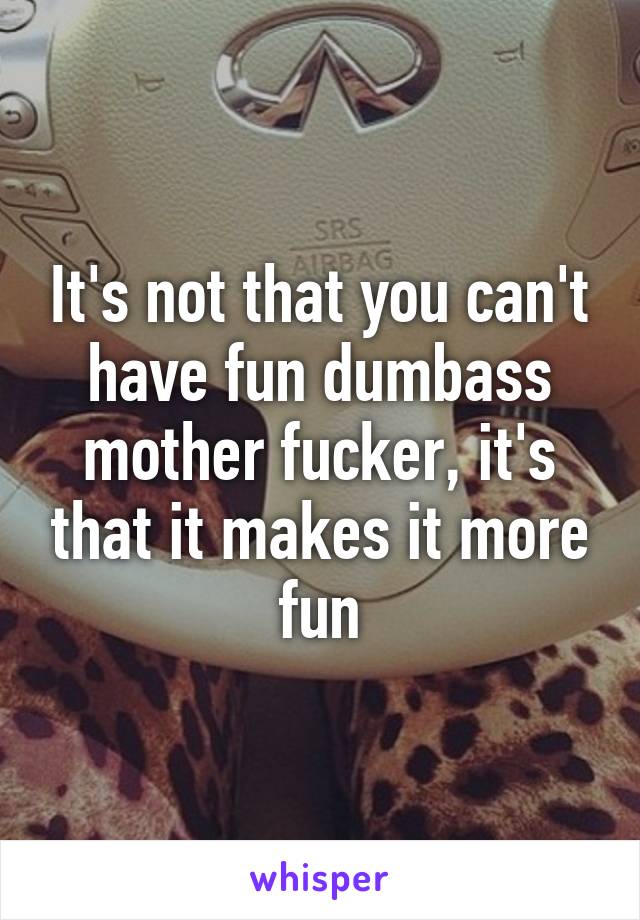 It's not that you can't have fun dumbass mother fucker, it's that it makes it more fun