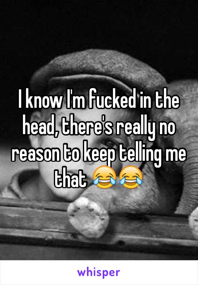 I know I'm fucked in the head, there's really no reason to keep telling me that 😂😂