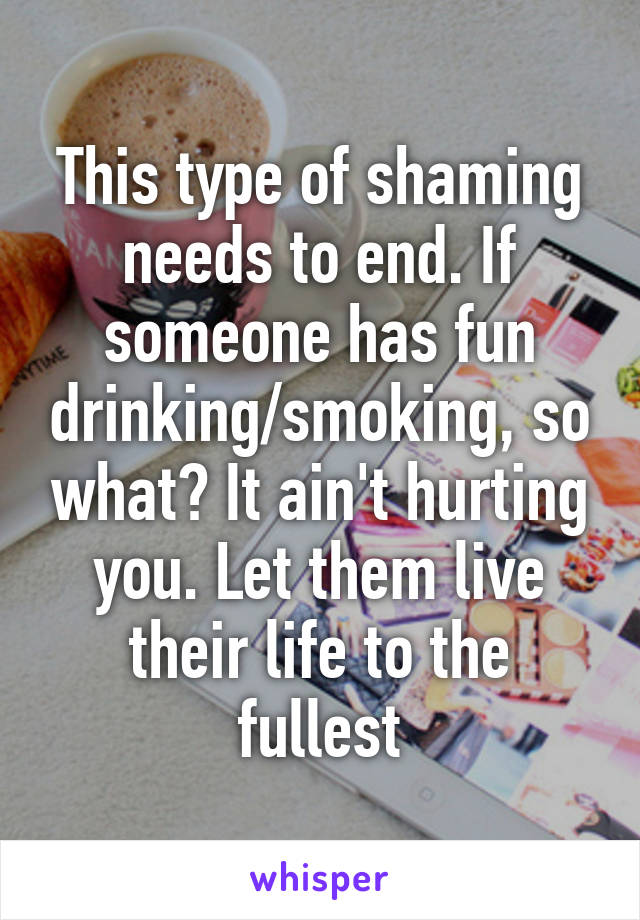 This type of shaming needs to end. If someone has fun drinking/smoking, so what? It ain't hurting you. Let them live their life to the fullest