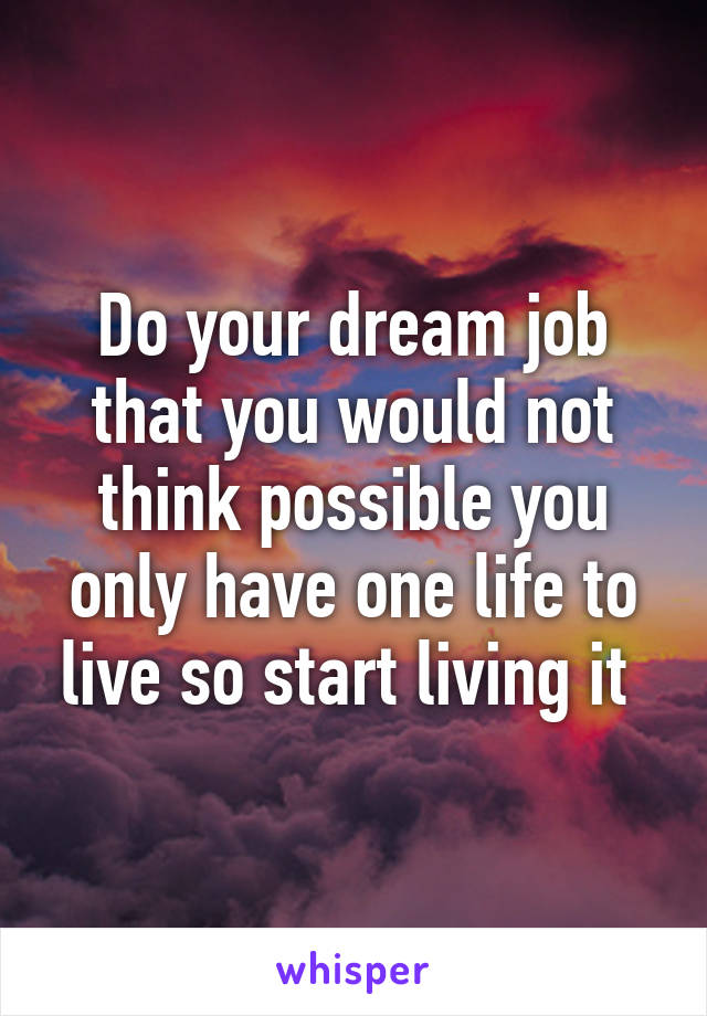 Do your dream job that you would not think possible you only have one life to live so start living it 