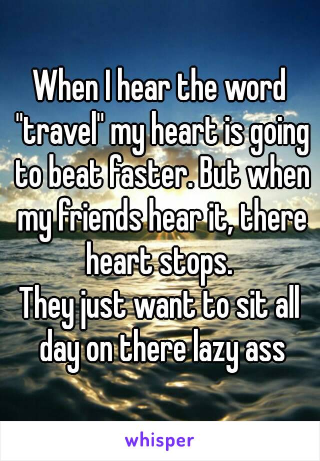 When I hear the word "travel" my heart is going to beat faster. But when my friends hear it, there heart stops. 
They just want to sit all day on there lazy ass