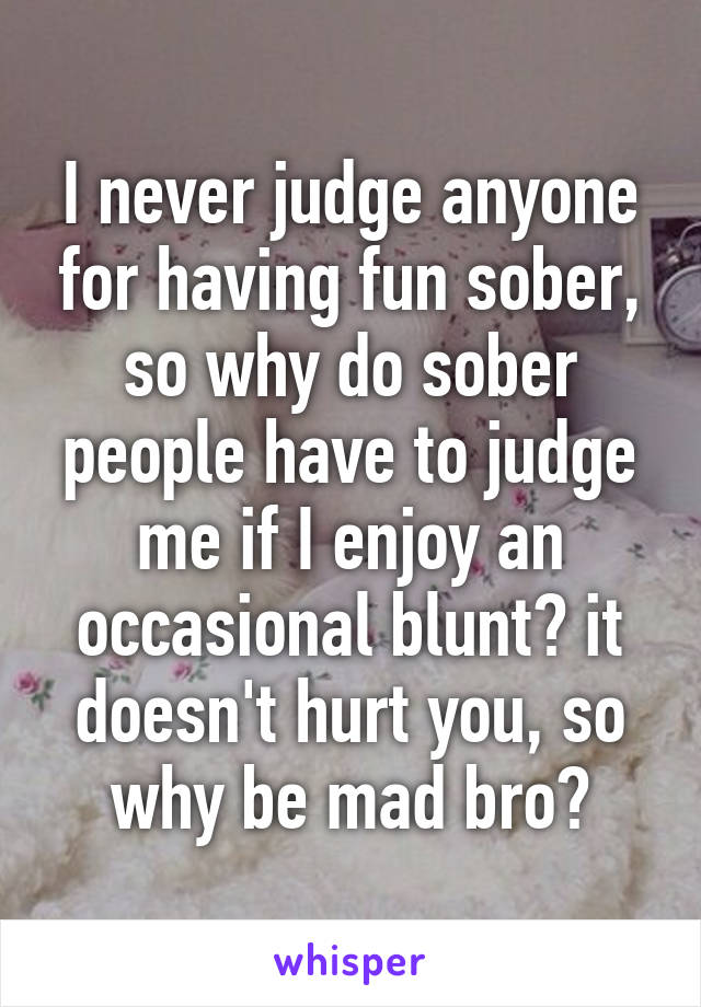 I never judge anyone for having fun sober, so why do sober people have to judge me if I enjoy an occasional blunt? it doesn't hurt you, so why be mad bro?