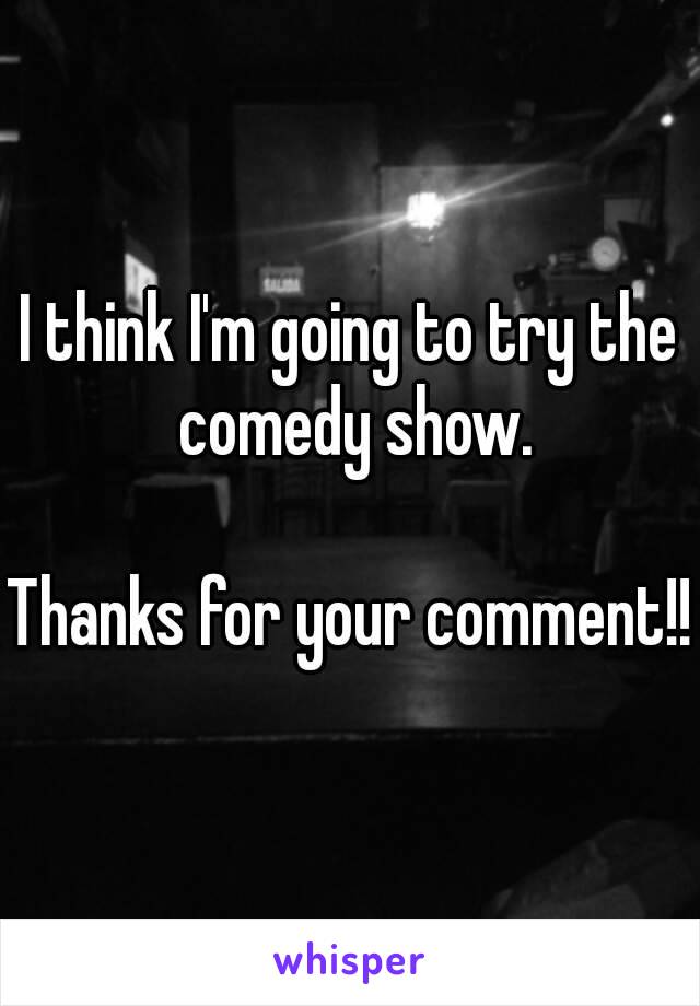 I think I'm going to try the comedy show.

Thanks for your comment!!
