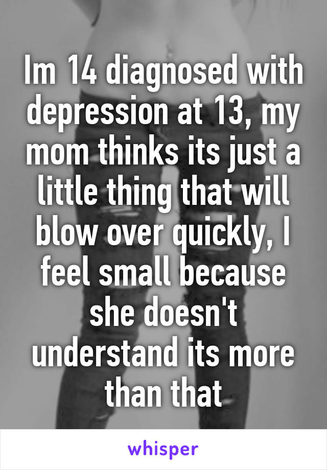 Im 14 diagnosed with depression at 13, my mom thinks its just a little thing that will blow over quickly, I feel small because she doesn't understand its more than that