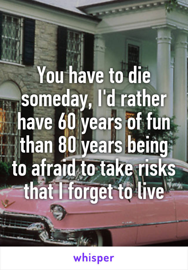 You have to die someday, I'd rather have 60 years of fun than 80 years being to afraid to take risks that I forget to live