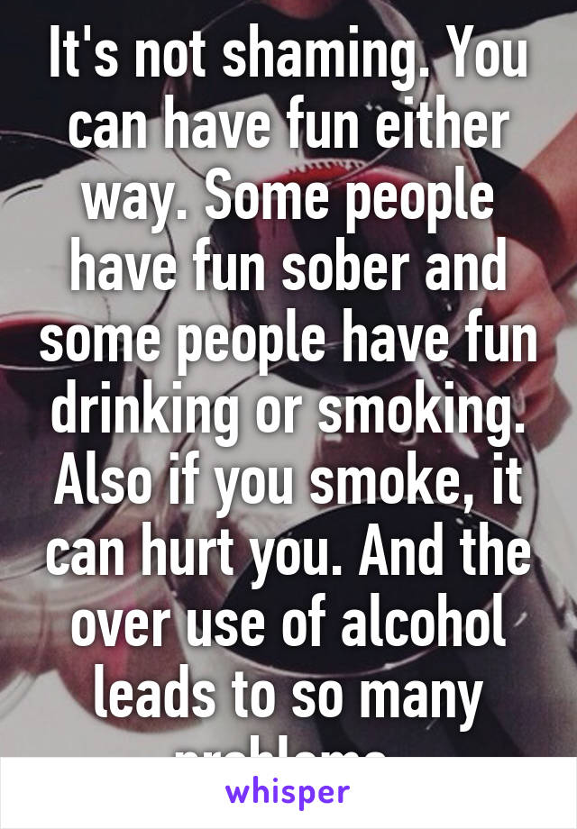 It's not shaming. You can have fun either way. Some people have fun sober and some people have fun drinking or smoking. Also if you smoke, it can hurt you. And the over use of alcohol leads to so many problems.