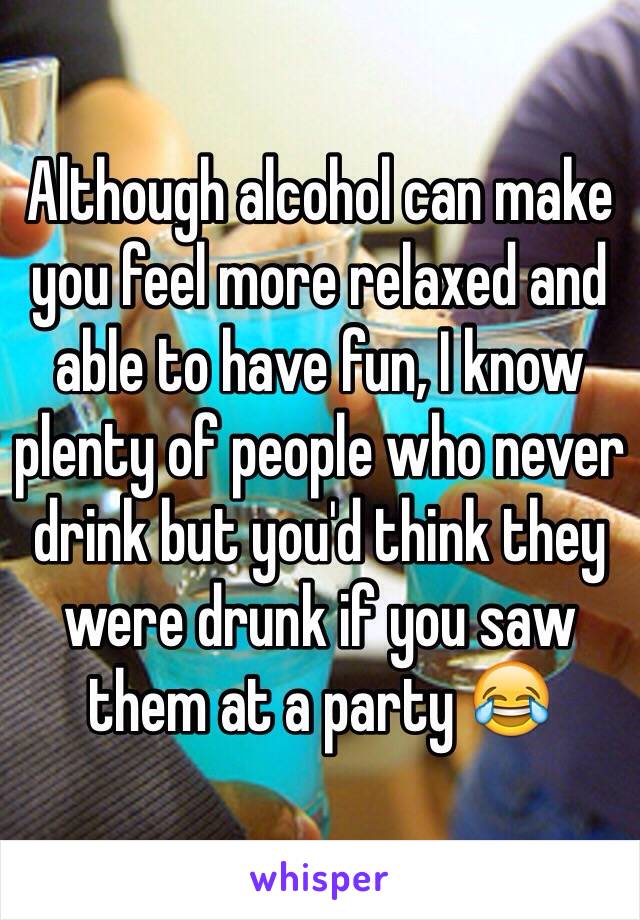 Although alcohol can make you feel more relaxed and able to have fun, I know plenty of people who never drink but you'd think they were drunk if you saw them at a party 😂