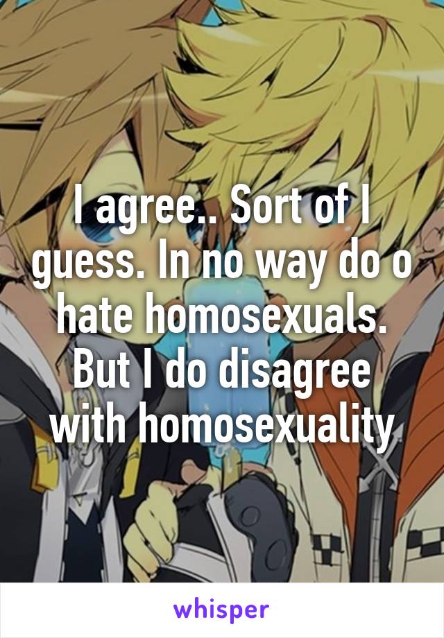 I agree.. Sort of I guess. In no way do o hate homosexuals. But I do disagree with homosexuality