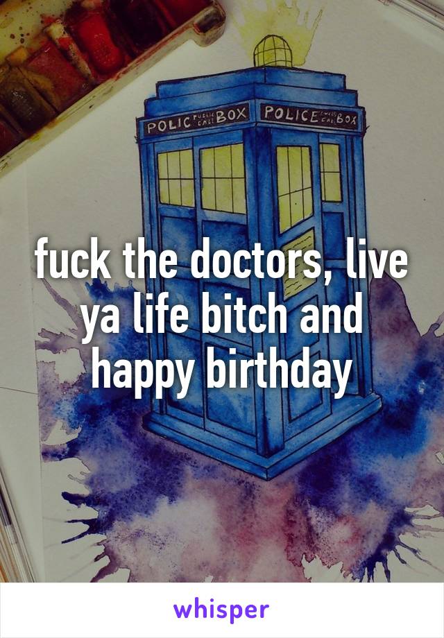 fuck the doctors, live ya life bitch and happy birthday