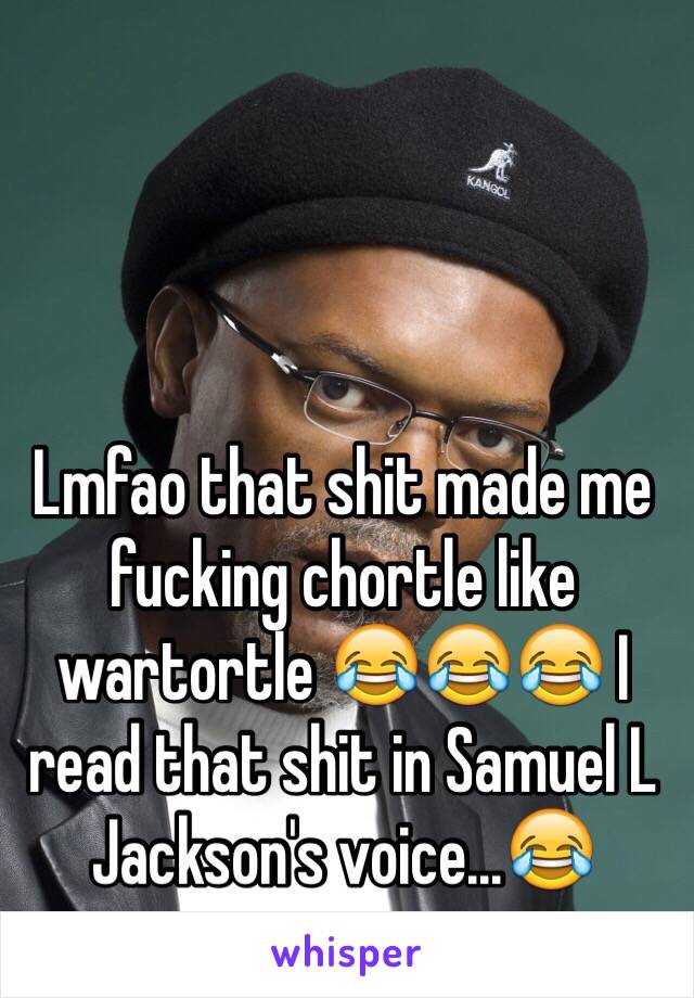 Lmfao that shit made me fucking chortle like wartortle 😂😂😂 I read that shit in Samuel L Jackson's voice...😂