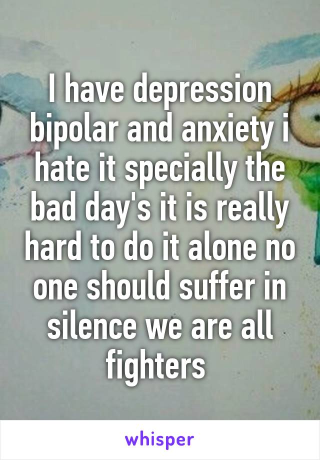 I have depression bipolar and anxiety i hate it specially the bad day's it is really hard to do it alone no one should suffer in silence we are all fighters 