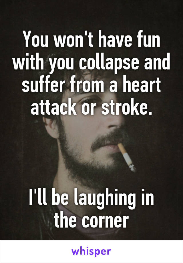 You won't have fun with you collapse and suffer from a heart attack or stroke.



I'll be laughing in the corner